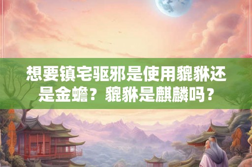 想要镇宅驱邪是使用貔貅还是金蟾？貔貅是麒麟吗？