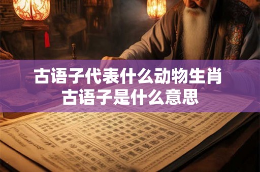 古语子代表什么动物生肖 古语子是什么意思 古语子代表什么动物生肖 古语子是什么意思
