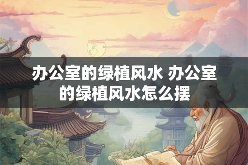办公室的绿植风水 办公室的绿植风水怎么摆 办公室的绿植风水 办公室的绿植风水怎么摆