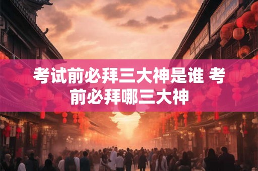 考试前必拜三大神是谁 考前必拜哪三大神