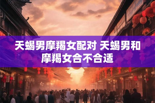 天蝎男摩羯女配对 天蝎男和摩羯女合不合适