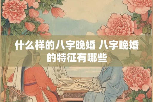 什么样的八字晚婚 八字晚婚的特征有哪些