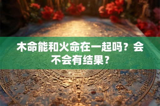 木命能和火命在一起吗？会不会有结果？