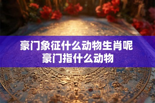 豪门象征什么动物生肖呢 豪门指什么动物 豪门象征什么动物生肖呢 豪门指什么动物