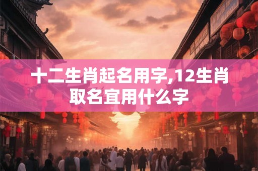 十二生肖起名用字,12生肖取名宜用什么字 十二生肖起名用字,12生肖取名宜用什么字