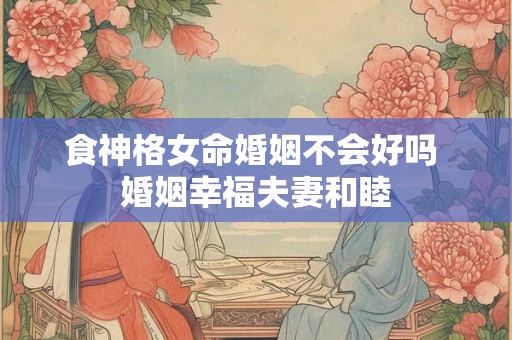 食神格女命婚姻不会好吗 婚姻幸福夫妻和睦