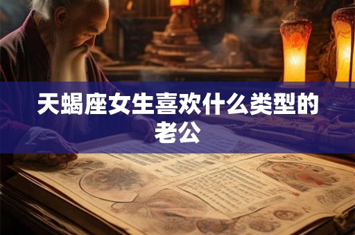 天蝎座女生喜欢什么类型的老公 天蝎座女生喜欢什么类型的老公