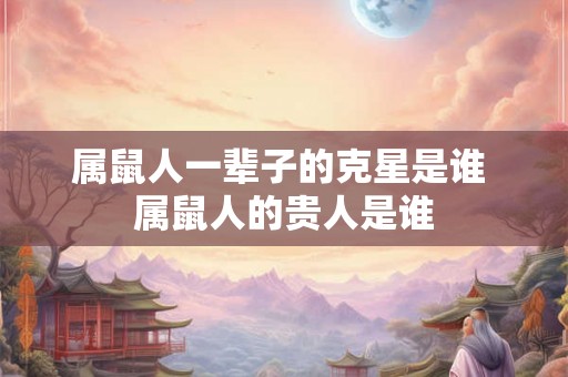 属鼠人一辈子的克星是谁 属鼠人的贵人是谁