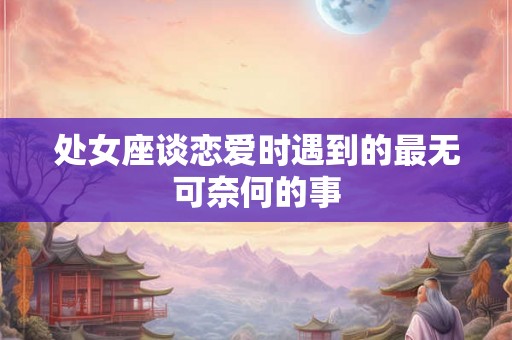 处女座谈恋爱时遇到的最无可奈何的事