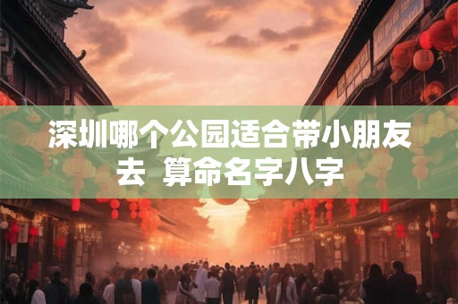 深圳哪个公园适合带小朋友去  算命名字八字
