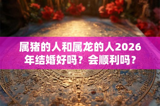 属猪的人和属龙的人2026年结婚好吗？会顺利吗？