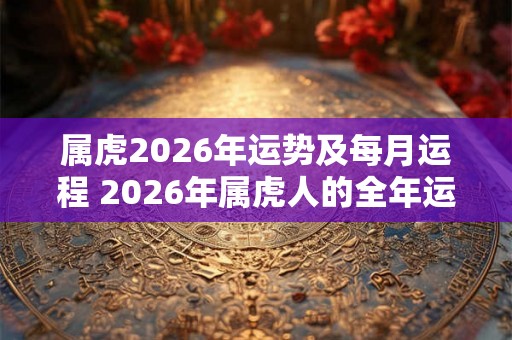 属虎2026年运势及每月运程 2026年属虎人的全年运势 属虎2026年运势及每月运程 2026年属虎人的全年运势