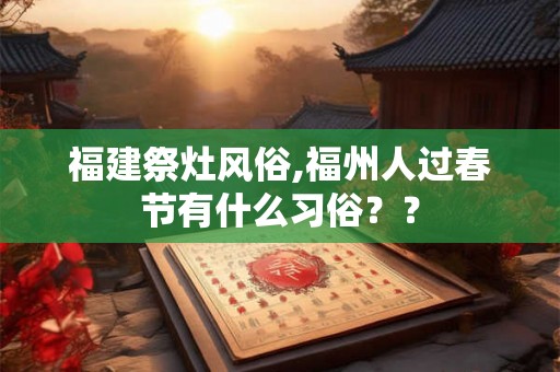福建祭灶风俗,福州人过春节有什么习俗?? 福建祭灶风俗,福州人过春节有什么习俗??