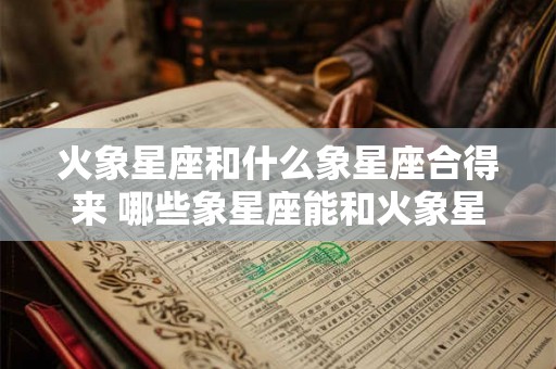 火象星座和什么象星座合得来 哪些象星座能和火象星座相融合 火象星座和什么象星座合得来 哪些象星座能和火象星座相融合