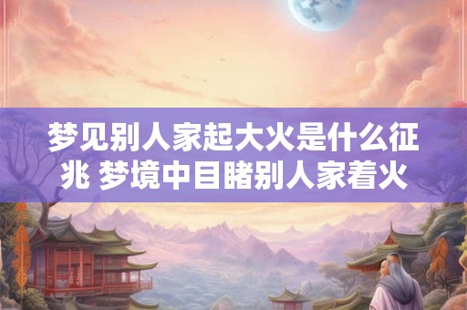 梦见别人家起大火是什么征兆 梦境中目睹别人家着火是否具有特殊象征意义 梦见别人家起大火是什么征兆 梦境中目睹别人家着火是否具有特殊象征意义