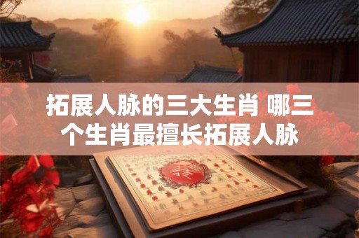 拓展人脉的三大生肖 哪三个生肖最擅长拓展人脉