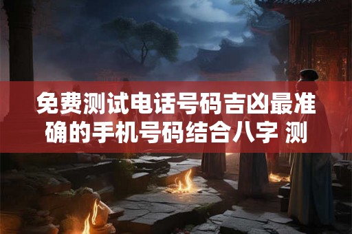 免费测试电话号码吉凶最准确的手机号码结合八字 测测电话号码吉凶查询
