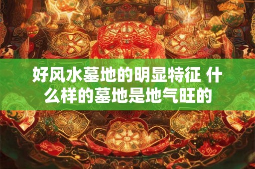 好风水墓地的明显特征 什么样的墓地是地气旺的 好风水墓地的明显特征 什么样的墓地是地气旺的
