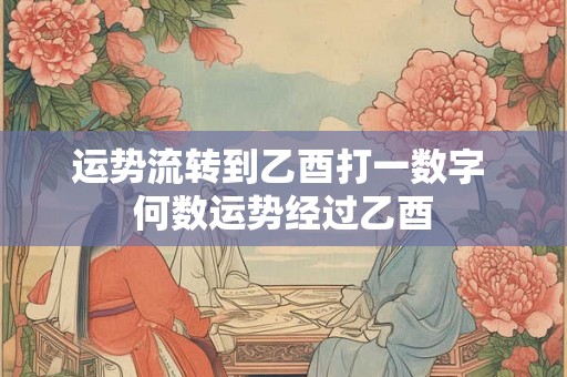运势流转到乙酉打一数字 何数运势经过乙酉