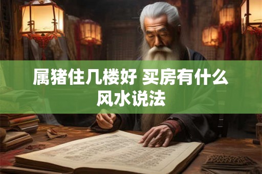 属猪住几楼好 买房有什么风水说法 属猪住几楼好 买房有什么风水说法