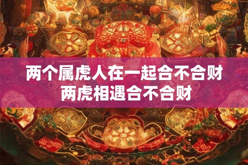 两个属虎人在一起合不合财 两虎相遇合不合财