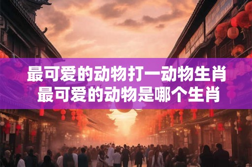 最可爱的动物打一动物生肖 最可爱的动物是哪个生肖 最可爱的动物打一动物生肖 最可爱的动物是哪个生肖