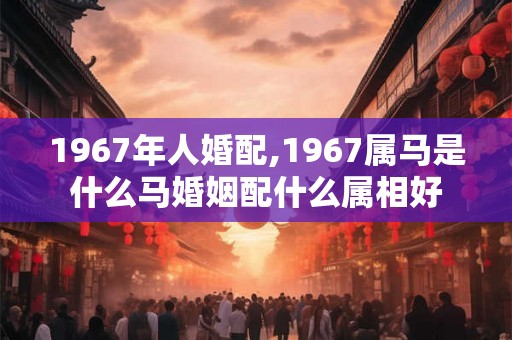 1967年人婚配,1967属马是什么马婚姻配什么属相好