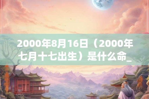 2000年8月16日(2000年七月十七出生)是什么命_命运如何 2000年8月16日(2000年七月十七出生)是什么命_命运如何