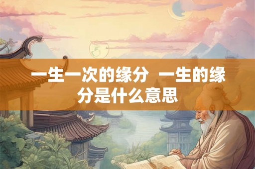 一生一次的缘分 一生的缘分是什么意思 一生一次的缘分 一生的缘分是什么意思