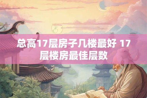 总高17层房子几楼最好 17层楼房最佳层数