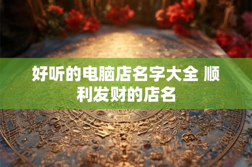 好听的电脑店名字大全 顺利发财的店名