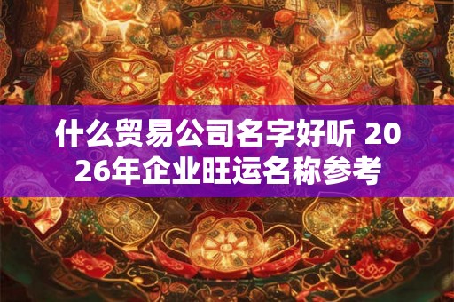 什么贸易公司名字好听 2026年企业旺运名称参考