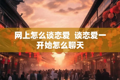 网上怎么谈恋爱  谈恋爱一开始怎么聊天