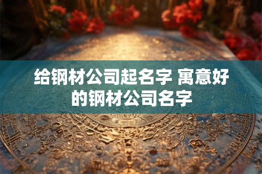 给钢材公司起名字 寓意好的钢材公司名字 给钢材公司起名字 寓意好的钢材公司名字