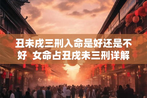 丑未戌三刑入命是好还是不好  女命占丑戌未三刑详解