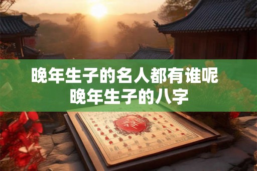 晚年生子的名人都有谁呢 晚年生子的八字 晚年生子的名人都有谁呢 晚年生子的八字
