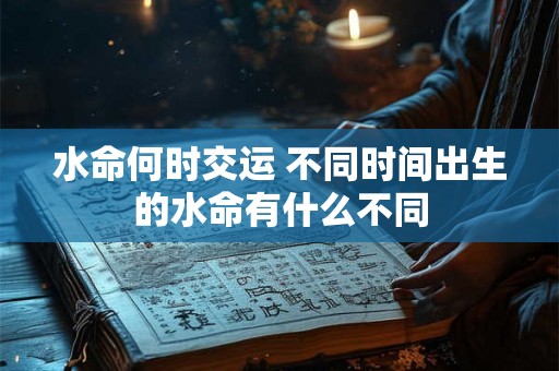 水命何时交运 不同时间出生的水命有什么不同 水命何时交运 不同时间出生的水命有什么不同