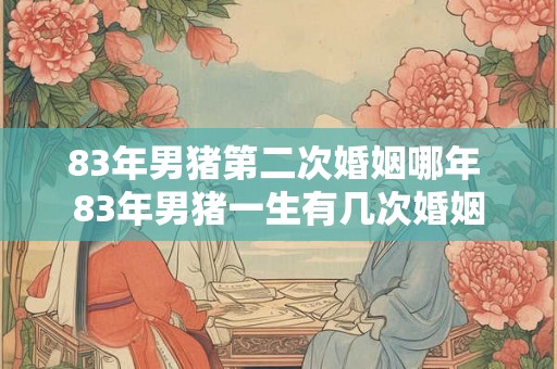 83年男猪第二次婚姻哪年 83年男猪一生有几次婚姻
