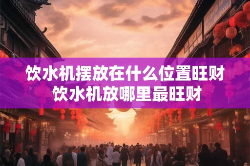 饮水机摆放在什么位置旺财 饮水机放哪里最旺财