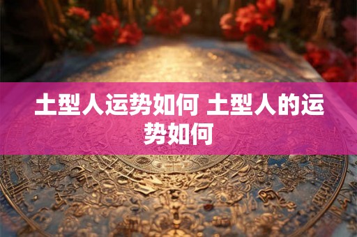 土型人运势如何 土型人的运势如何 土型人运势如何 土型人的运势如何