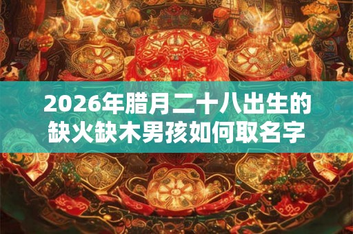 2026年腊月二十八出生的缺火缺木男孩如何取名字