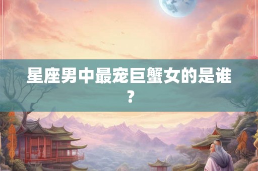 星座男中最宠巨蟹女的是谁？