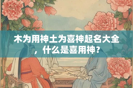 木为用神土为喜神起名大全,什么是喜用神? 木为用神土为喜神起名大全,什么是喜用神?
