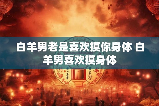 白羊男老是喜欢摸你身体 白羊男喜欢摸身体
