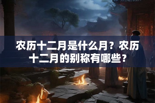 农历十二月是什么月？农历十二月的别称有哪些？