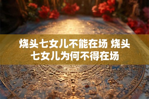 烧头七女儿不能在场 烧头七女儿为何不得在场 烧头七女儿不能在场 烧头七女儿为何不得在场