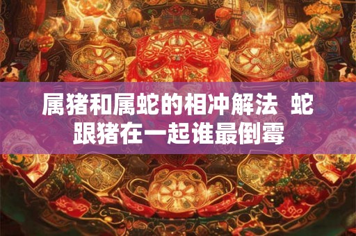 属猪和属蛇的相冲解法  蛇跟猪在一起谁最倒霉