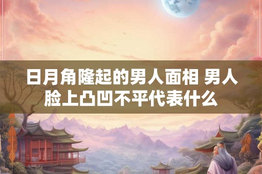 日月角隆起的男人面相 男人脸上凸凹不平代表什么 日月角隆起的男人面相 男人脸上凸凹不平代表什么