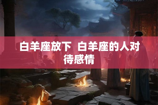 白羊座放下  白羊座的人对待感情