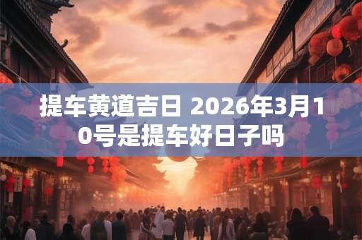 提车黄道吉日 2026年3月10号是提车好日子吗